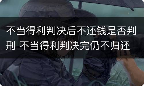 不当得利判决后不还钱是否判刑 不当得利判决完仍不归还