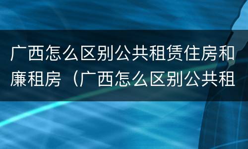 广西怎么区别公共租赁住房和廉租房（广西怎么区别公共租赁住房和廉租房的区别）