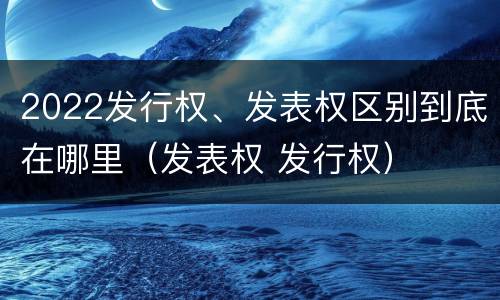 2022发行权、发表权区别到底在哪里（发表权 发行权）
