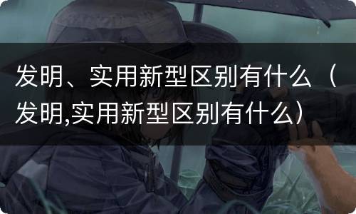发明、实用新型区别有什么（发明,实用新型区别有什么）