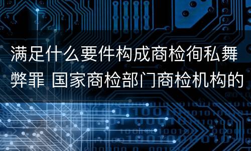 满足什么要件构成商检徇私舞弊罪 国家商检部门商检机构的工作人员徇私舞弊伪造检验结果