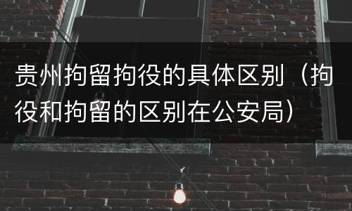 贵州拘留拘役的具体区别（拘役和拘留的区别在公安局）