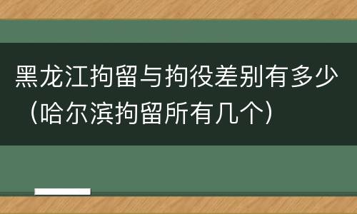 黑龙江拘留与拘役差别有多少（哈尔滨拘留所有几个）
