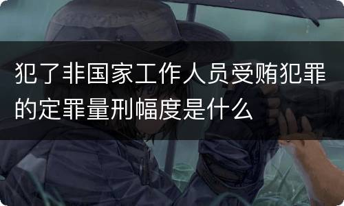 犯了非国家工作人员受贿犯罪的定罪量刑幅度是什么