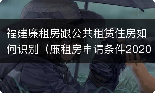 福建廉租房跟公共租赁住房如何识别（廉租房申请条件2020福建）