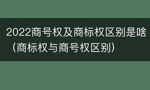 2022商号权及商标权区别是啥（商标权与商号权区别）