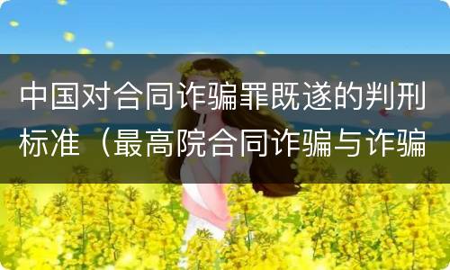 中国对合同诈骗罪既遂的判刑标准（最高院合同诈骗与诈骗罪的区别）