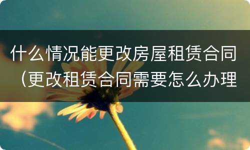 什么情况能更改房屋租赁合同（更改租赁合同需要怎么办理）