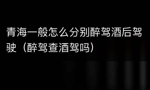 青海一般怎么分别醉驾酒后驾驶（醉驾查酒驾吗）