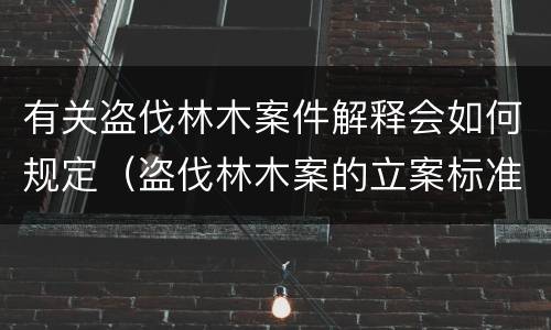 有关盗伐林木案件解释会如何规定（盗伐林木案的立案标准及定罪与量刑）