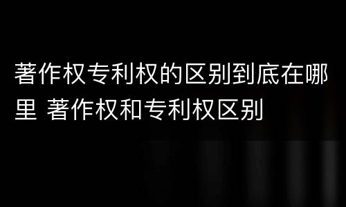 著作权专利权的区别到底在哪里 著作权和专利权区别