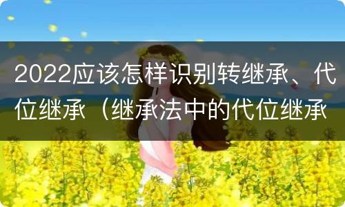 2022应该怎样识别转继承、代位继承（继承法中的代位继承和转继承）