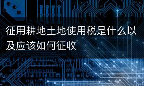 征用耕地土地使用税是什么以及应该如何征收