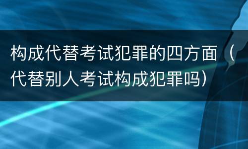 构成代替考试犯罪的四方面（代替别人考试构成犯罪吗）
