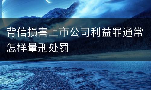背信损害上市公司利益罪通常怎样量刑处罚