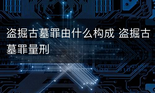 盗掘古墓罪由什么构成 盗掘古墓罪量刑