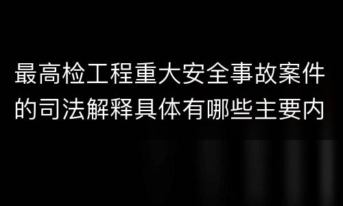 最高检工程重大安全事故案件的司法解释具体有哪些主要内容