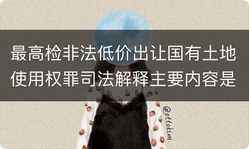 最高检非法低价出让国有土地使用权罪司法解释主要内容是什么