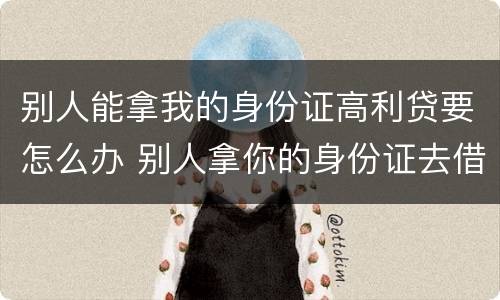 别人能拿我的身份证高利贷要怎么办 别人拿你的身份证去借高利贷怎么办
