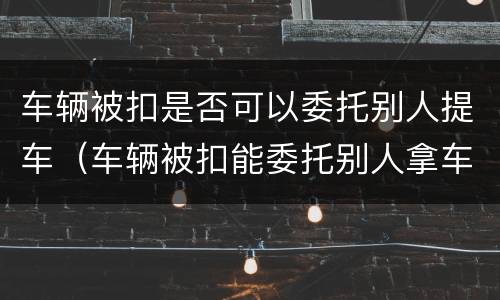 车辆被扣是否可以委托别人提车（车辆被扣能委托别人拿车吗）