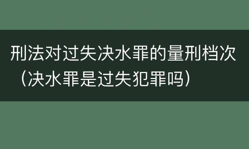 刑法对过失决水罪的量刑档次（决水罪是过失犯罪吗）