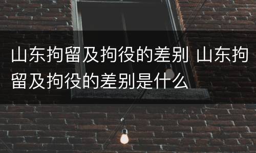 山东拘留及拘役的差别 山东拘留及拘役的差别是什么
