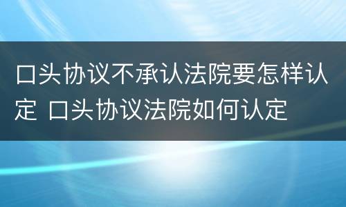 口头协议不承认法院要怎样认定 口头协议法院如何认定