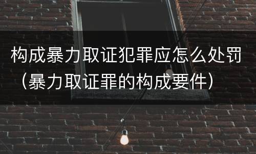 构成暴力取证犯罪应怎么处罚（暴力取证罪的构成要件）