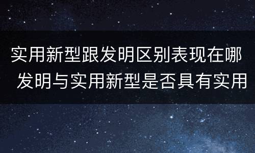 实用新型跟发明区别表现在哪 发明与实用新型是否具有实用性