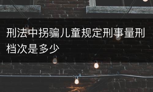 刑法中拐骗儿童规定刑事量刑档次是多少