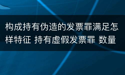 构成持有伪造的发票罪满足怎样特征 持有虚假发票罪 数量标准