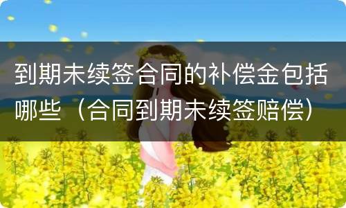 到期未续签合同的补偿金包括哪些（合同到期未续签赔偿）