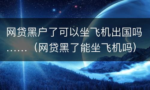 网贷黑户了可以坐飞机出国吗……（网贷黑了能坐飞机吗）