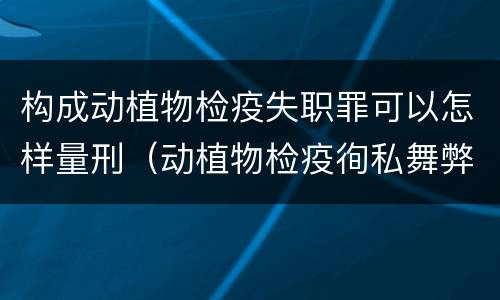 构成动植物检疫失职罪可以怎样量刑（动植物检疫徇私舞弊罪与动植物检疫失职罪的区别在于）