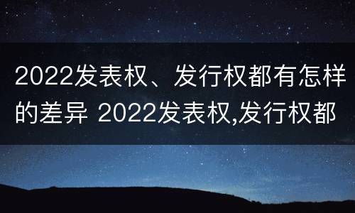 2022发表权、发行权都有怎样的差异 2022发表权,发行权都有怎样的差异呢
