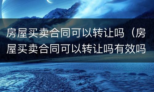 房屋买卖合同可以转让吗（房屋买卖合同可以转让吗有效吗）