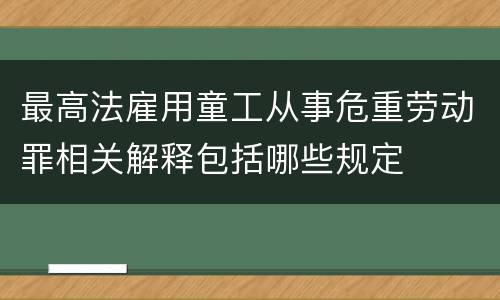 最高法雇用童工从事危重劳动罪相关解释包括哪些规定