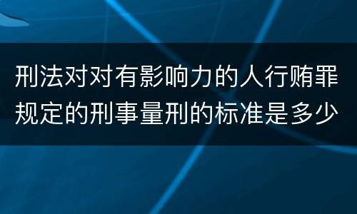 刑法对对有影响力的人行贿罪规定的刑事量刑的标准是多少