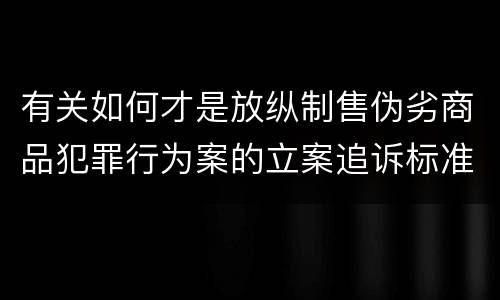 有关如何才是放纵制售伪劣商品犯罪行为案的立案追诉标准