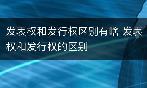 发表权和发行权区别有啥 发表权和发行权的区别