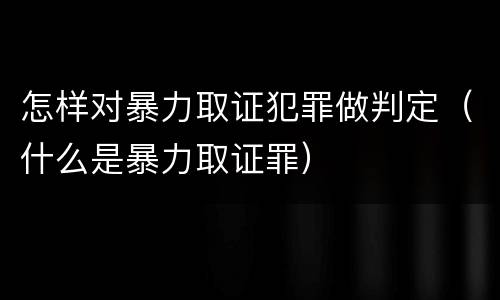怎样对暴力取证犯罪做判定（什么是暴力取证罪）