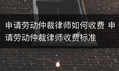 申请劳动仲裁律师如何收费 申请劳动仲裁律师收费标准