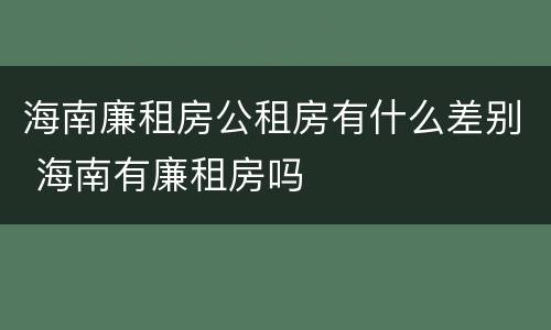 海南廉租房公租房有什么差别 海南有廉租房吗