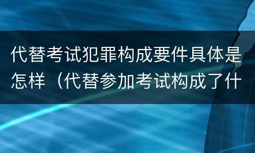 代替考试犯罪构成要件具体是怎样（代替参加考试构成了什么犯罪）