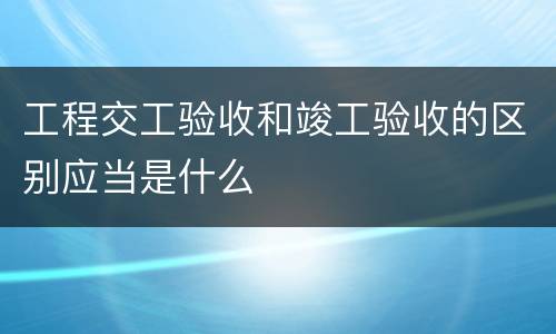 工程交工验收和竣工验收的区别应当是什么