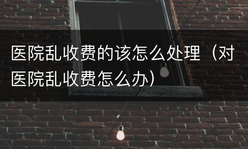 医院乱收费的该怎么处理（对医院乱收费怎么办）