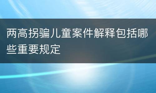 两高拐骗儿童案件解释包括哪些重要规定