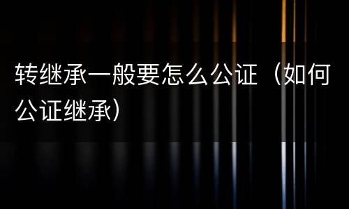 转继承一般要怎么公证（如何公证继承）