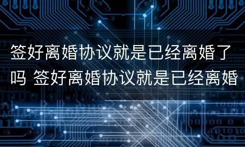 签好离婚协议就是已经离婚了吗 签好离婚协议就是已经离婚了吗对吗