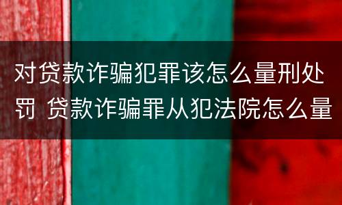 对贷款诈骗犯罪该怎么量刑处罚 贷款诈骗罪从犯法院怎么量刑